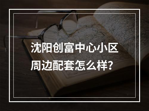 沈阳创富中心小区周边配套怎么样？