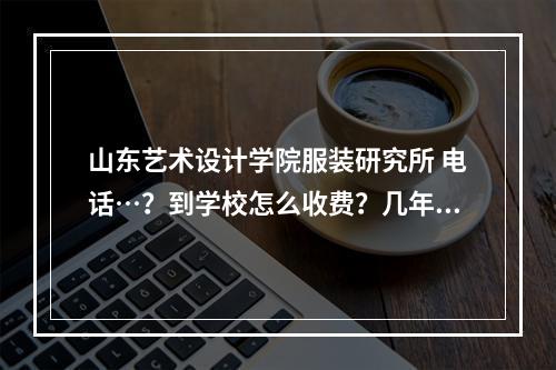 山东艺术设计学院服装研究所 电话…？到学校怎么收费？几年学会呢？