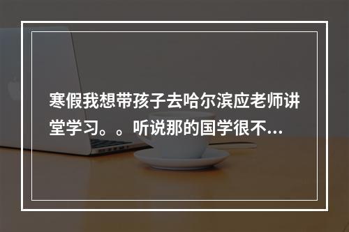 寒假我想带孩子去哈尔滨应老师讲堂学习。。听说那的国学很不错请问有知道地址或者电话的么