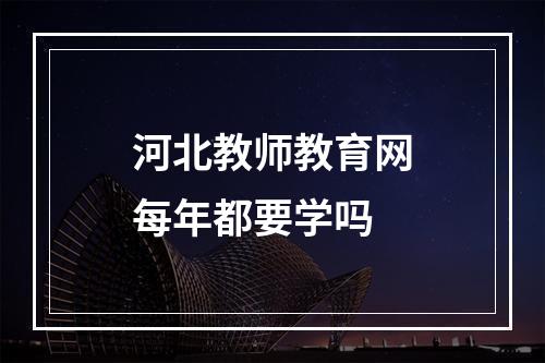 河北教师教育网每年都要学吗