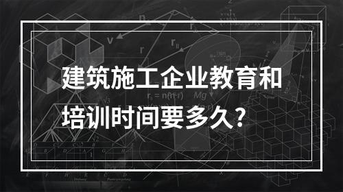 建筑施工企业教育和培训时间要多久?