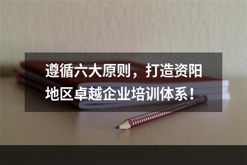 遵循六大原则，打造资阳地区卓越企业培训体系！