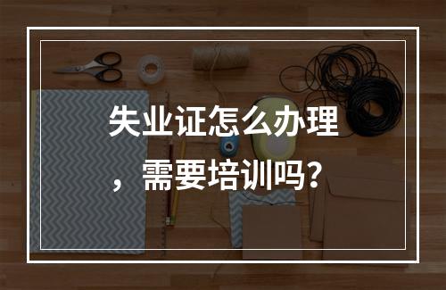 失业证怎么办理，需要培训吗？