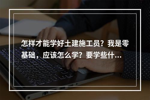 怎样才能学好土建施工员？我是零基础，应该怎么学？要学些什么？