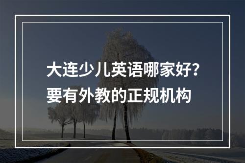 大连少儿英语哪家好？要有外教的正规机构