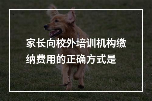 家长向校外培训机构缴纳费用的正确方式是