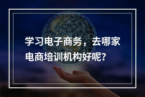 学习电子商务，去哪家电商培训机构好呢？