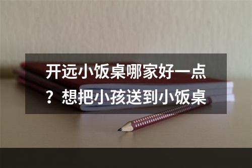 开远小饭桌哪家好一点？想把小孩送到小饭桌