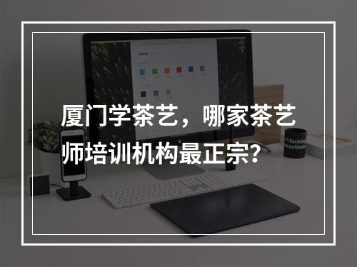 厦门学茶艺，哪家茶艺师培训机构最正宗？