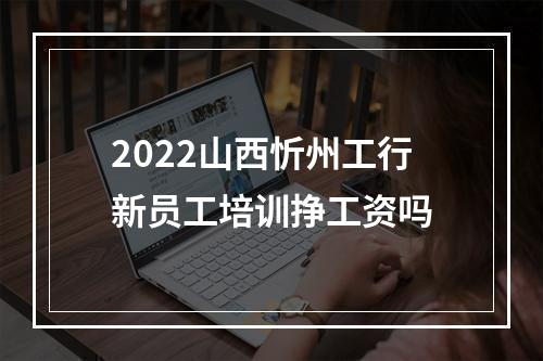 2022山西忻州工行新员工培训挣工资吗