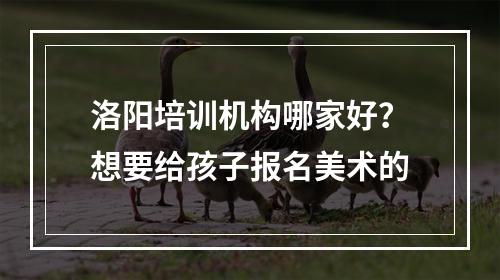 洛阳培训机构哪家好？想要给孩子报名美术的