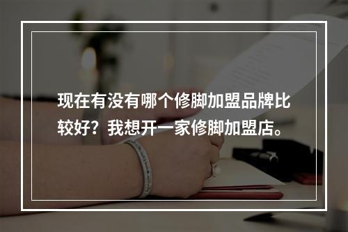 现在有没有哪个修脚加盟品牌比较好？我想开一家修脚加盟店。