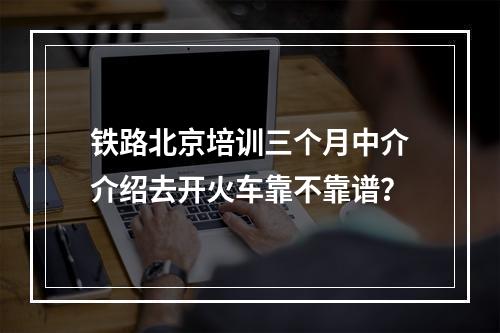 铁路北京培训三个月中介介绍去开火车靠不靠谱？