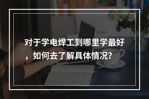 对于学电焊工到哪里学最好，如何去了解具体情况？