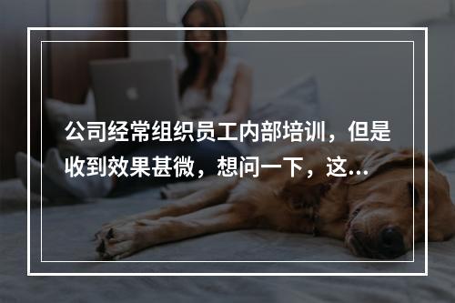 公司经常组织员工内部培训，但是收到效果甚微，想问一下，这种状况下还有必要继续做企业培训吗？