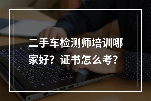 二手车检测师培训哪家好？证书怎么考？