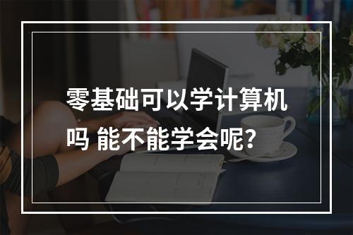 零基础可以学计算机吗 能不能学会呢？