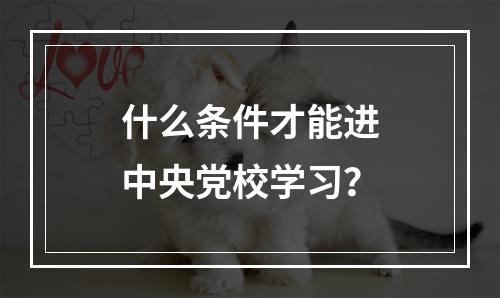 什么条件才能进中央党校学习？