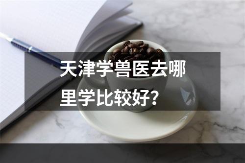 天津学兽医去哪里学比较好？