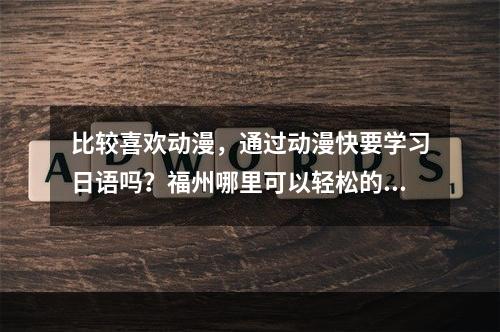 比较喜欢动漫，通过动漫快要学习日语吗？福州哪里可以轻松的日语学习培训，不要应试教育那样的老师？