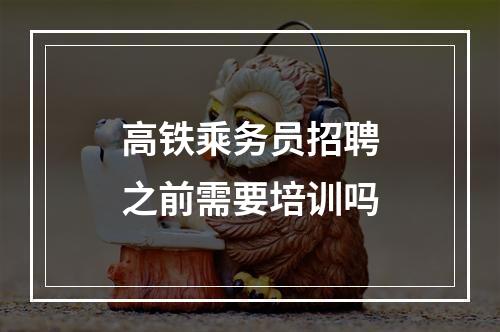 高铁乘务员招聘之前需要培训吗