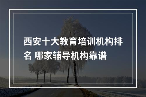 西安十大教育培训机构排名 哪家辅导机构靠谱