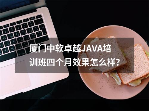 厦门中软卓越JAVA培训班四个月效果怎么样？