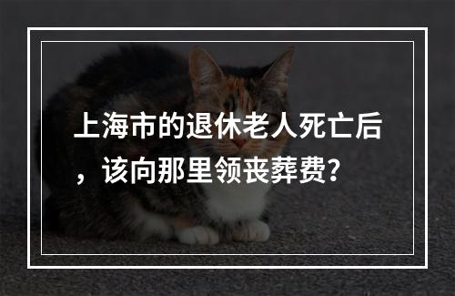 上海市的退休老人死亡后，该向那里领丧葬费？