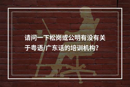 请问一下松岗或公明有没有关于粤语/广东话的培训机构？