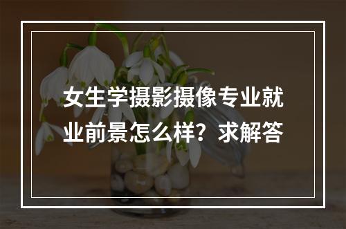 女生学摄影摄像专业就业前景怎么样？求解答