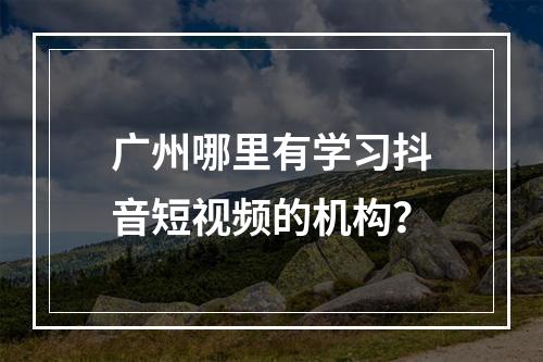 广州哪里有学习抖音短视频的机构？