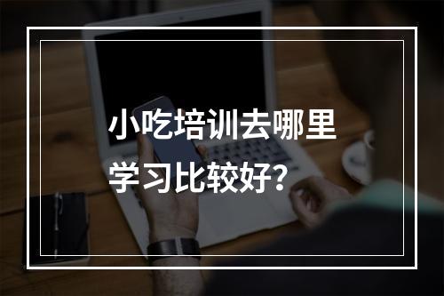 小吃培训去哪里学习比较好？