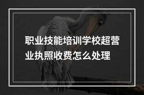 职业技能培训学校超营业执照收费怎么处理