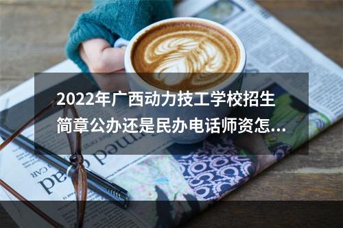 2022年广西动力技工学校招生简章公办还是民办电话师资怎么样