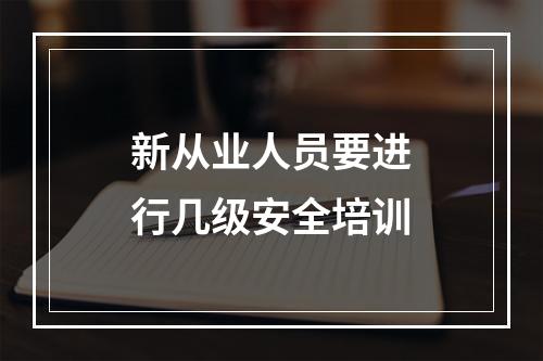 新从业人员要进行几级安全培训