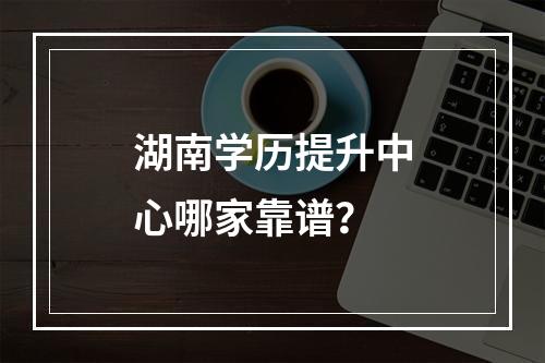 湖南学历提升中心哪家靠谱？