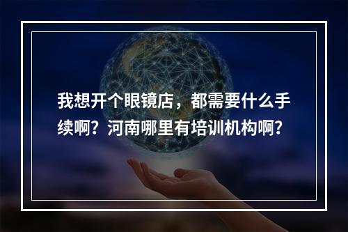 我想开个眼镜店，都需要什么手续啊？河南哪里有培训机构啊？