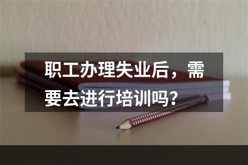 职工办理失业后，需要去进行培训吗？