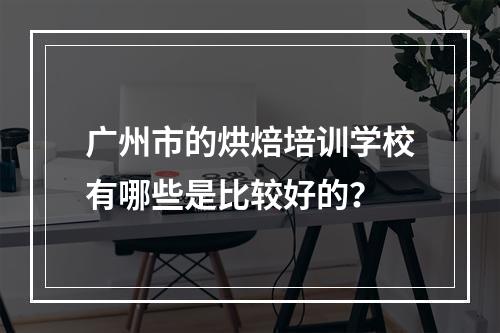 广州市的烘焙培训学校有哪些是比较好的？