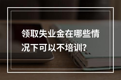 领取失业金在哪些情况下可以不培训？