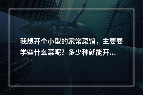 我想开个小型的家常菜馆，主要要学些什么菜呢？多少种就能开起来呢？如果学的话要去哪学啊？