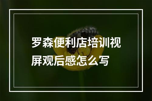 罗森便利店培训视屏观后感怎么写