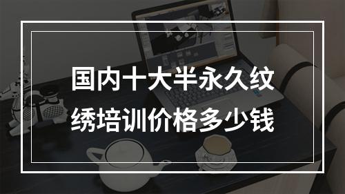 国内十大半永久纹绣培训价格多少钱