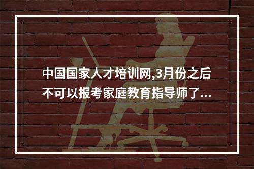 中国国家人才培训网,3月份之后不可以报考家庭教育指导师了?