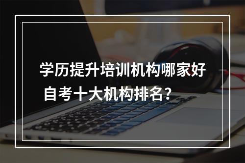 学历提升培训机构哪家好 自考十大机构排名？