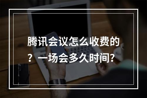 腾讯会议怎么收费的？一场会多久时间？