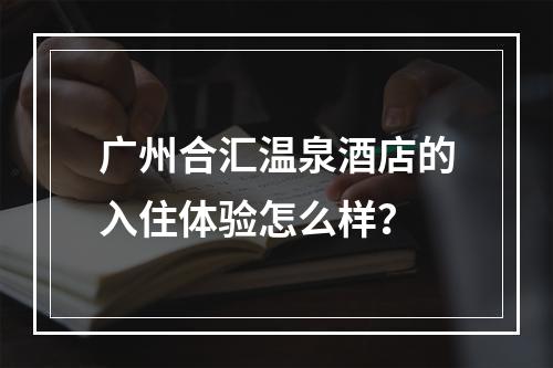 广州合汇温泉酒店的入住体验怎么样？