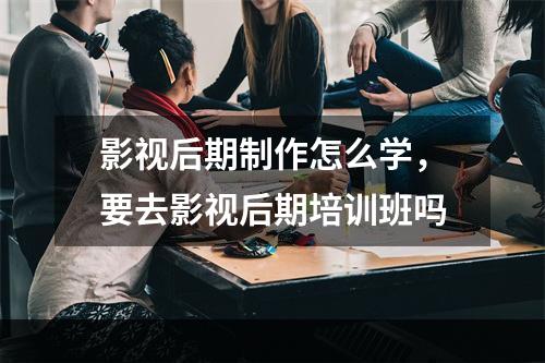 影视后期制作怎么学，要去影视后期培训班吗