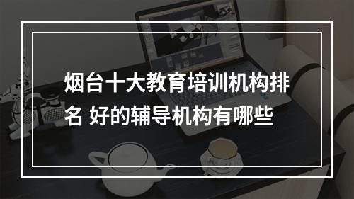 烟台十大教育培训机构排名 好的辅导机构有哪些