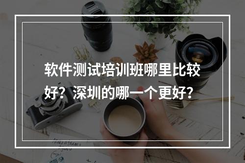 软件测试培训班哪里比较好？深圳的哪一个更好？